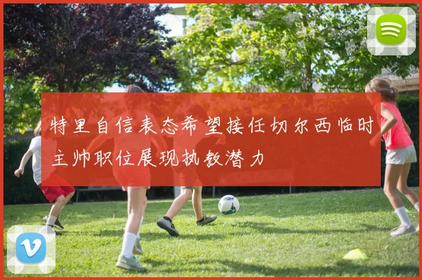 特里自信表态希望接任切尔西临时主帅职位展现执教潜力