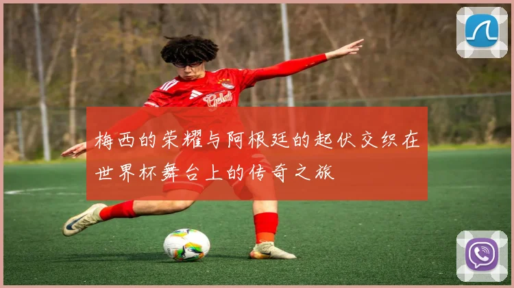 梅西的荣耀与阿根廷的起伏交织在世界杯舞台上的传奇之旅