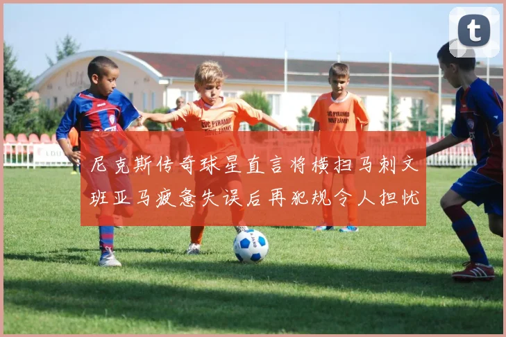 尼克斯传奇球星直言将横扫马刺文班亚马疲惫失误后再犯规令人担忧