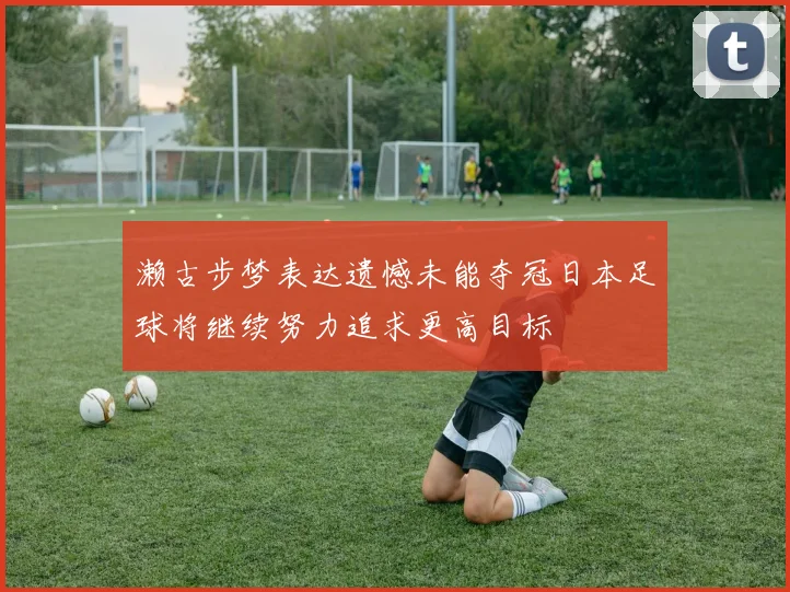 濑古步梦表达遗憾未能夺冠日本足球将继续努力追求更高目标