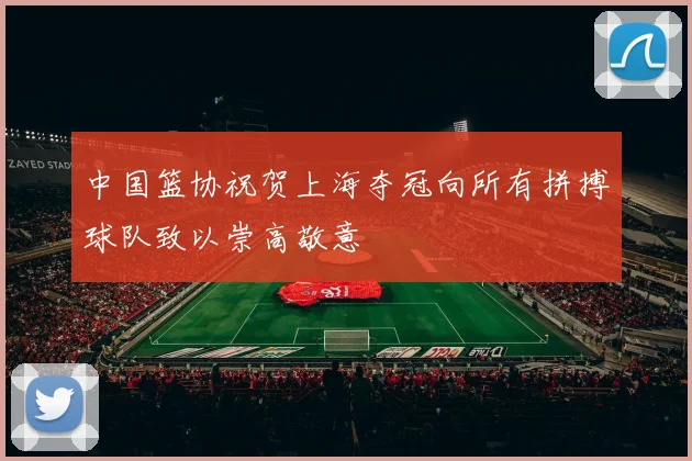 中国篮协祝贺上海夺冠向所有拼搏球队致以崇高敬意