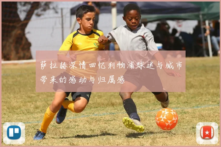 萨拉赫深情回忆利物浦球迷与城市带来的感动与归属感