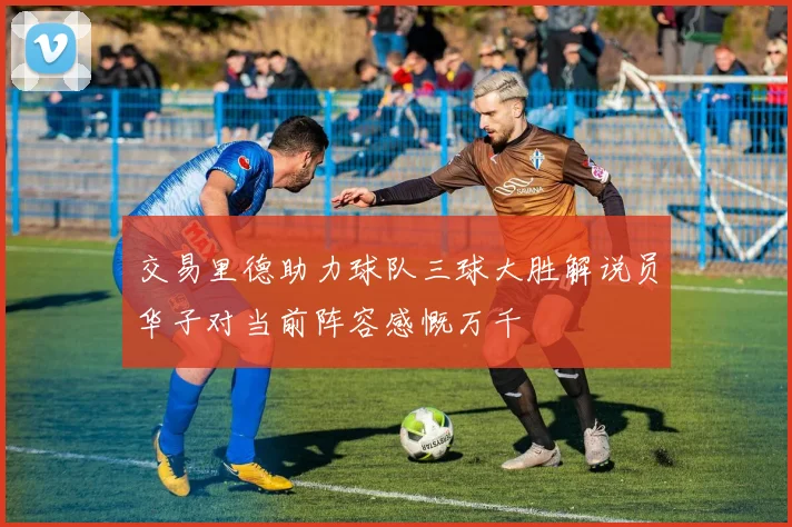 交易里德助力球队三球大胜解说员华子对当前阵容感慨万千