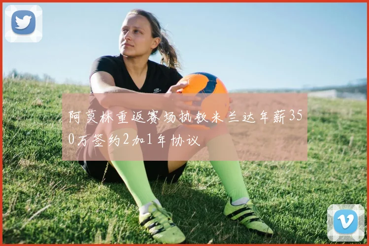 阿莫林重返赛场执教米兰达年薪350万签约2加1年协议