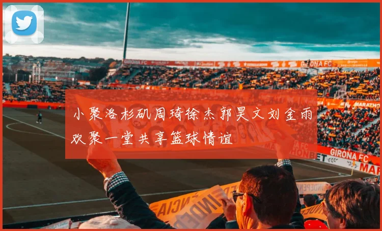小聚洛杉矶周琦徐杰郭昊文刘金雨欢聚一堂共享篮球情谊