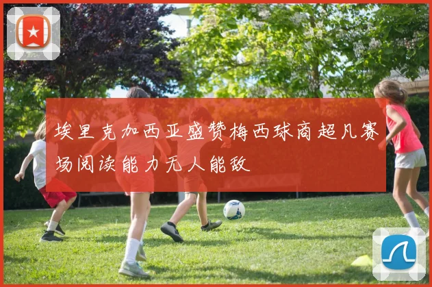 埃里克加西亚盛赞梅西球商超凡赛场阅读能力无人能敌