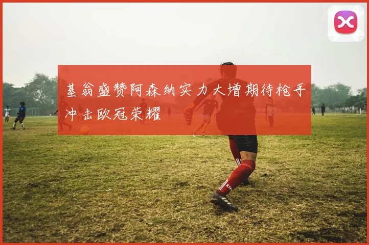 基翁盛赞阿森纳实力大增期待枪手冲击欧冠荣耀