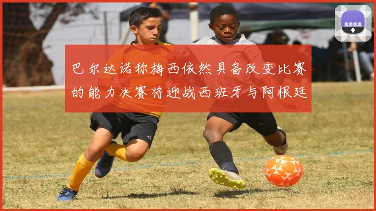 巴尔达诺称梅西依然具备改变比赛的能力决赛将迎战西班牙与阿根廷