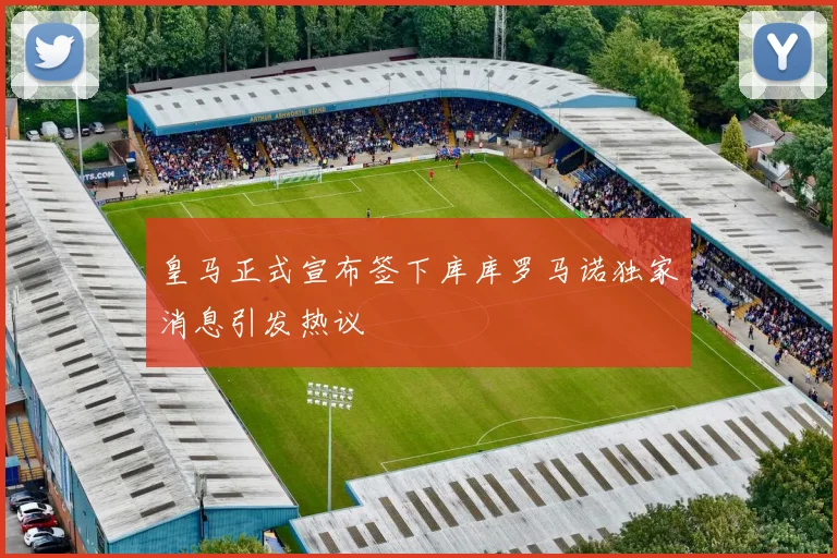 皇马正式宣布签下库库罗马诺独家消息引发热议