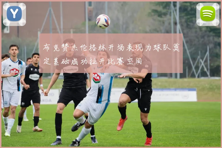 布克赞杰伦格林开场表现为球队奠定基础成功拉开比赛空间