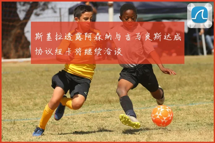 斯基拉透露阿森纳与吉马良斯达成协议纽卡将继续洽谈