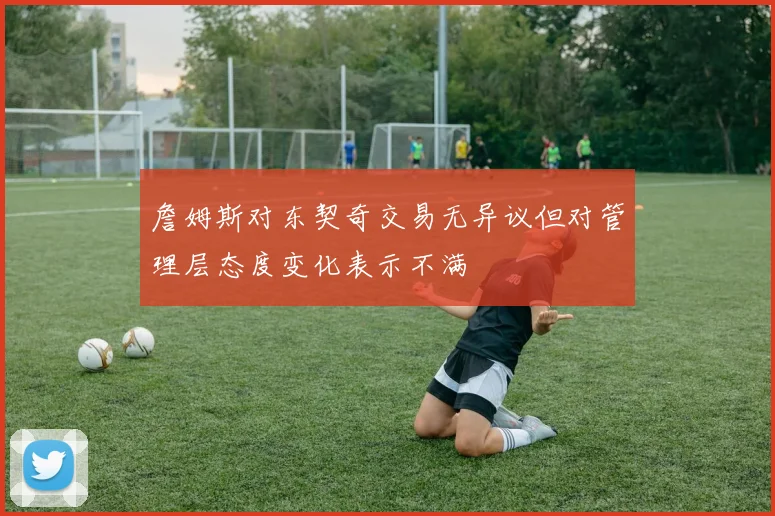 詹姆斯对东契奇交易无异议但对管理层态度变化表示不满