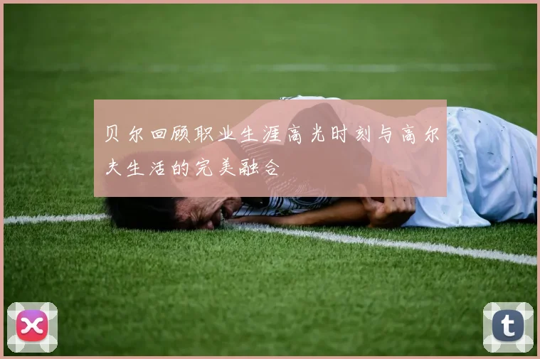 贝尔回顾职业生涯高光时刻与高尔夫生活的完美融合