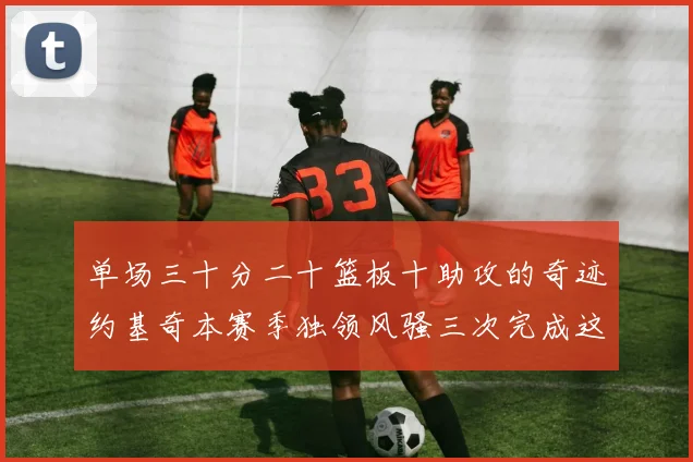 单场三十分二十篮板十助攻的奇迹约基奇本赛季独领风骚三次完成这一壮举
