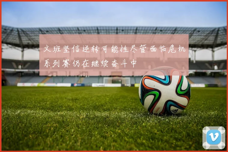 文班坚信逆转可能性尽管面临危机系列赛仍在继续奋斗中
