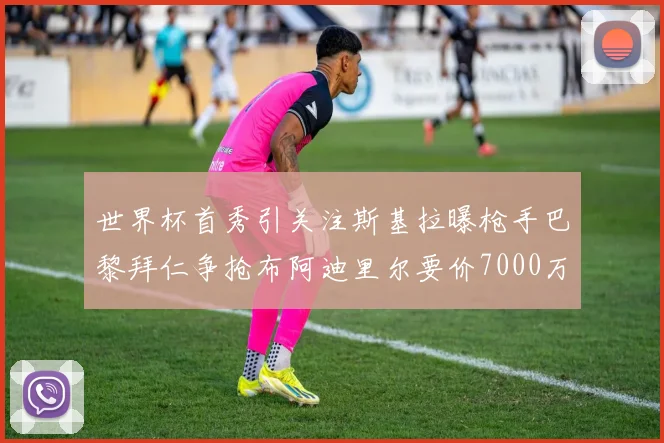 世界杯首秀引关注斯基拉曝枪手巴黎拜仁争抢布阿迪里尔要价7000万欧元