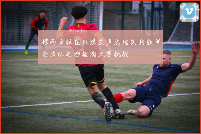 穆西亚拉在社媒发声总结失利教训全力以赴迎接淘汰赛挑战