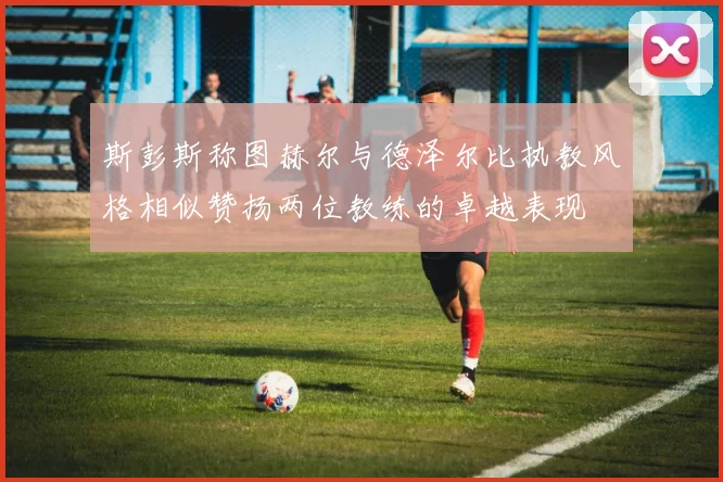 斯彭斯称图赫尔与德泽尔比执教风格相似赞扬两位教练的卓越表现