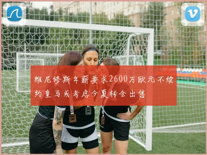 维尼修斯年薪要求2600万欧元不续约皇马或考虑今夏转会出售