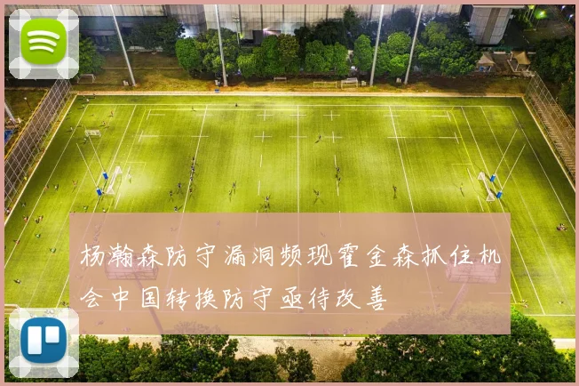 杨瀚森防守漏洞频现霍金森抓住机会中国转换防守亟待改善