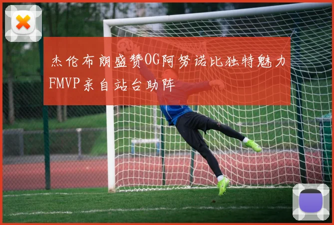 杰伦布朗盛赞OG阿努诺比独特魅力FMVP亲自站台助阵