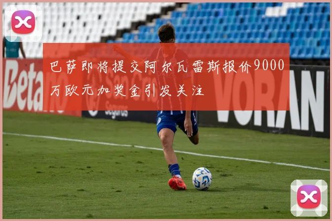 巴萨即将提交阿尔瓦雷斯报价9000万欧元加奖金引发关注