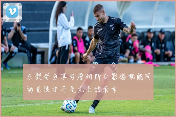 东契奇分享与詹姆斯合影感慨能同场竞技学习是无上的荣幸